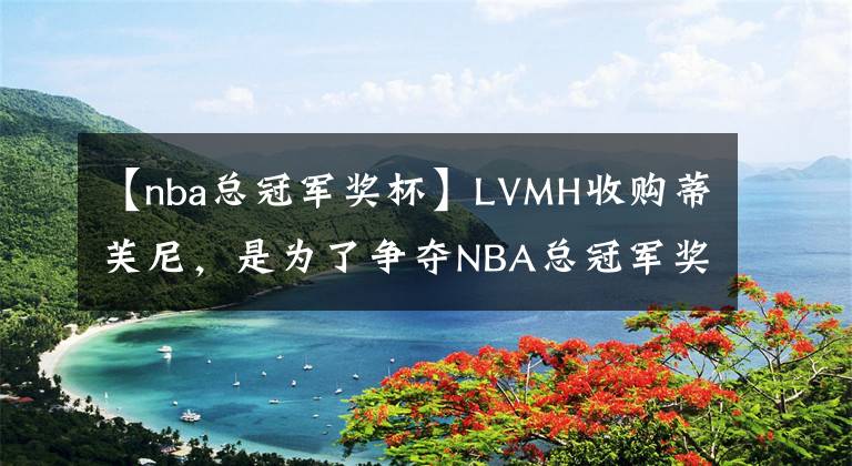 【nba总冠军奖杯】LVMH收购蒂芙尼，是为了争夺NBA总冠军奖杯吗？