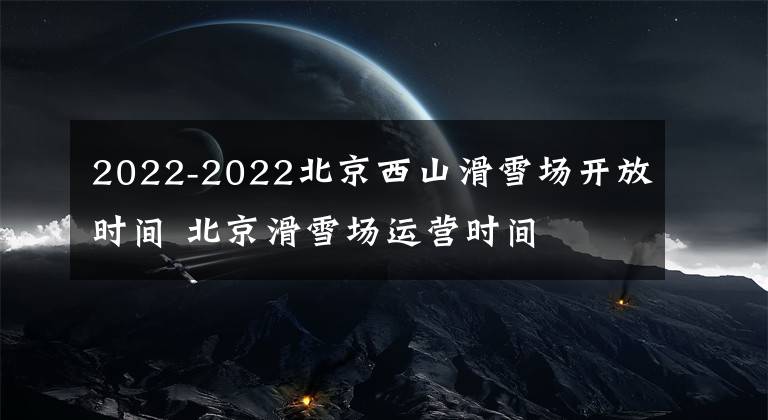 2022-2022北京西山滑雪场开放时间 北京滑雪场运营时间