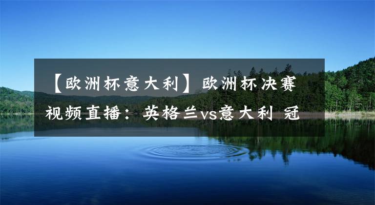 【欧洲杯意大利】欧洲杯决赛视频直播：英格兰vs意大利 冠军争夺战，谁能站上欧洲之巅？