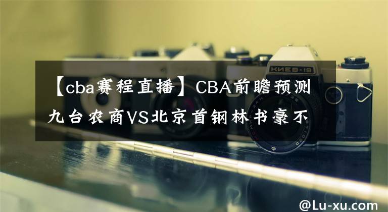 【cba赛程直播】CBA前瞻预测九台农商VS北京首钢林书豪不忍了！CBA直播赛程