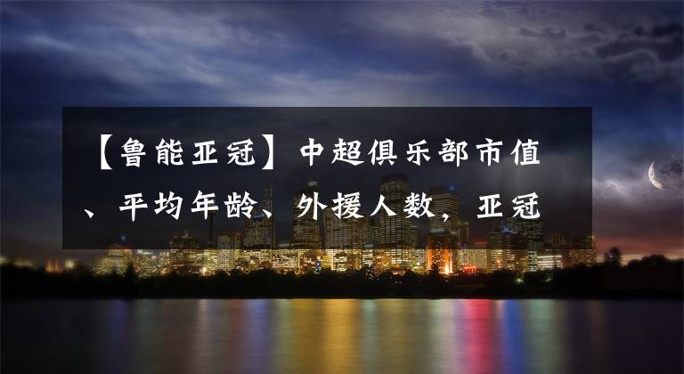 【鲁能亚冠】中超俱乐部市值、平均年龄、外援人数，亚冠球员身价榜