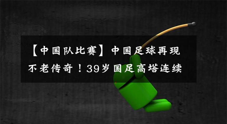 【中国队比赛】中国足球再现不老传奇！39岁国足高塔连续两场比赛绝杀，相当强悍！