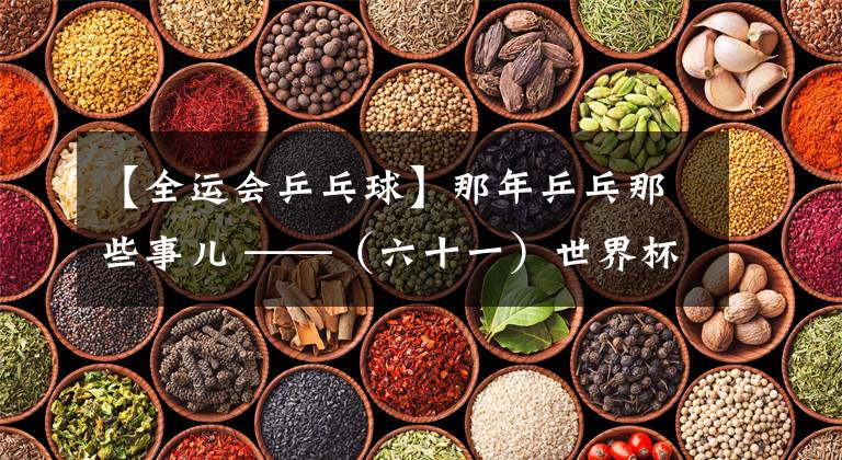 【全运会乒乓球】那年乒乓那些事儿 ——（六十一）世界杯悲喜两重天 全运会赛场出奇闻
