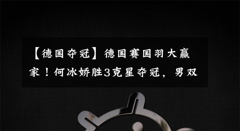【德国夺冠】德国赛国羽大赢家！何冰娇胜3克星夺冠，男双新锐错失首局成转折