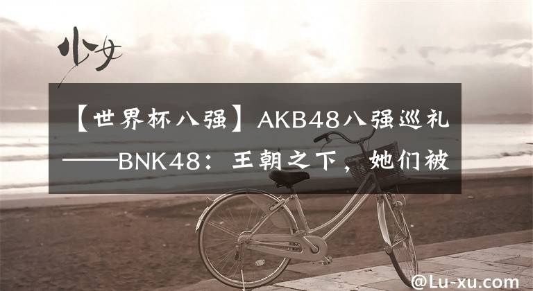 【世界杯八强】AKB48八强巡礼——BNK48：王朝之下，她们被冠以“国民”！
