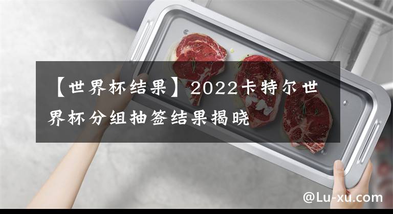 【世界杯结果】2022卡特尔世界杯分组抽签结果揭晓