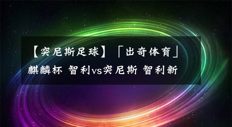 【突尼斯足球】「出奇体育」麒麟杯 智利vs突尼斯 智利新帅仍需与球队磨合