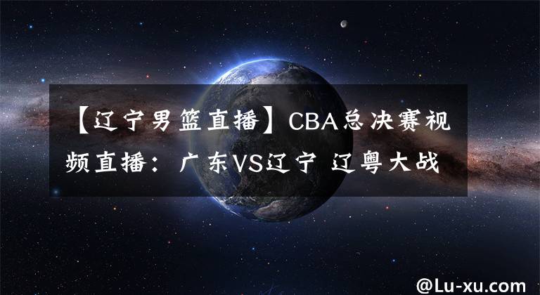 【辽宁男篮直播】CBA总决赛视频直播：广东VS辽宁 辽粤大战，赵继伟对阵赵睿，谁先拿下第一轮？