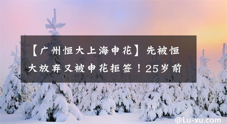 【广州恒大上海申花】先被恒大放弃又被申花拒签！25岁前超新星低谷来了，前途未卜！