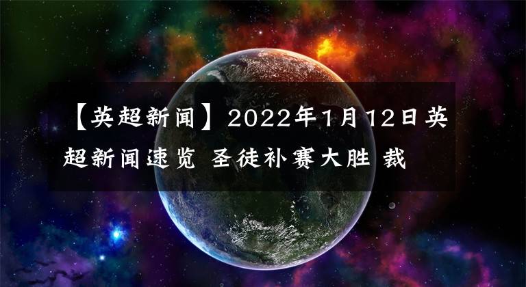 【英超新闻】2022年1月12日英超新闻速览 圣徒补赛大胜 裁判长承认错误