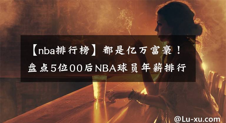 【nba排行榜】都是亿万富豪！盘点5位00后NBA球员年薪排行榜