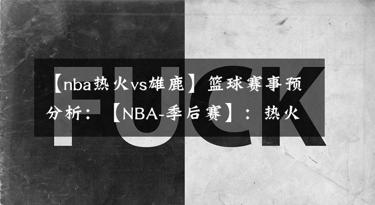 【nba热火vs雄鹿】篮球赛事预分析：【NBA-季后赛】：热火VS雄鹿