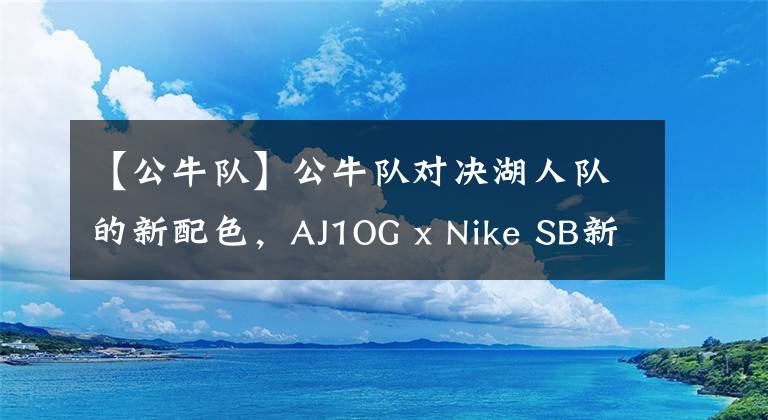 【公牛队】公牛队对决湖人队的新配色，AJ1OG x Nike SB新款将于5月发售