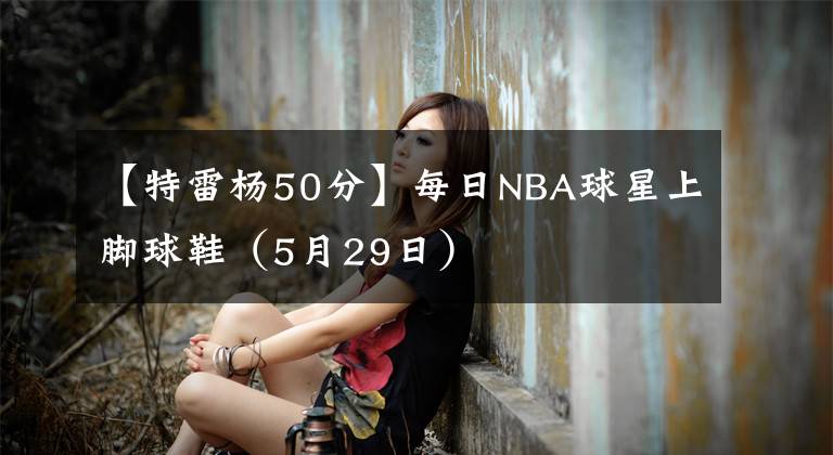 【特雷杨50分】每日NBA球星上脚球鞋（5月29日）