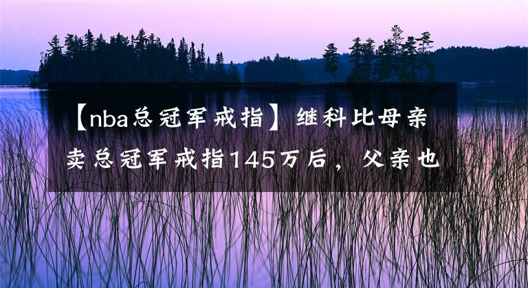 【nba总冠军戒指】继科比母亲卖总冠军戒指145万后，父亲也卖！遗产不给他们是对的