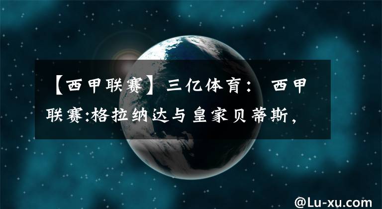 【西甲联赛】三亿体育： 西甲联赛:格拉纳达与皇家贝蒂斯，贝蒂斯能否取得胜利