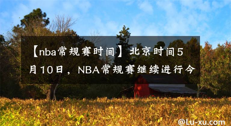 【nba常规赛时间】北京时间5月10日，NBA常规赛继续进行今日共8场比赛