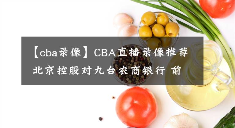 【cba录像】CBA直播录像推荐 北京控股对九台农商银行 前瞻预测北京控股大胜