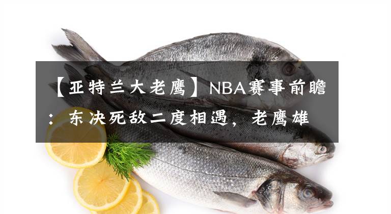 【亚特兰大老鹰】NBA赛事前瞻：东决死敌二度相遇，老鹰雄鹿亚特兰大再过招