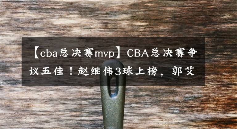 【cba总决赛mvp】CBA总决赛争议五佳！赵继伟3球上榜，郭艾伦就1个，官方力挺新MVP