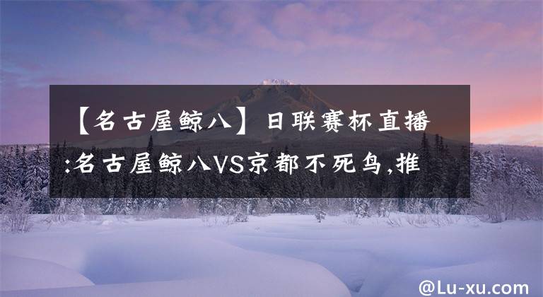 【名古屋鲸八】日联赛杯直播:名古屋鲸八VS京都不死鸟,推荐主队参予亚冠无望