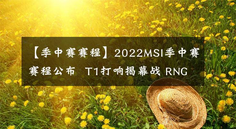 【季中赛赛程】2022MSI季中赛赛程公布  T1打响揭幕战 RNG首战IW