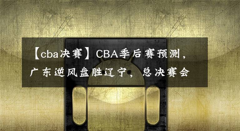 【cba决赛】CBA季后赛预测，广东逆风盘胜辽宁，总决赛会师广厦