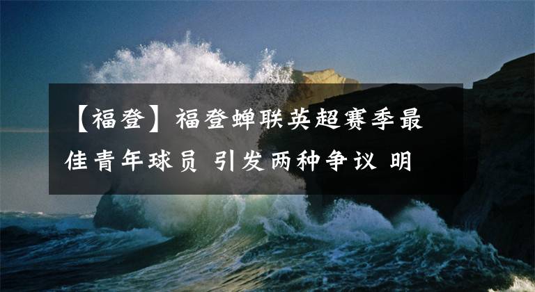 【福登】福登蝉联英超赛季最佳青年球员 引发两种争议 明晚大结局更重要