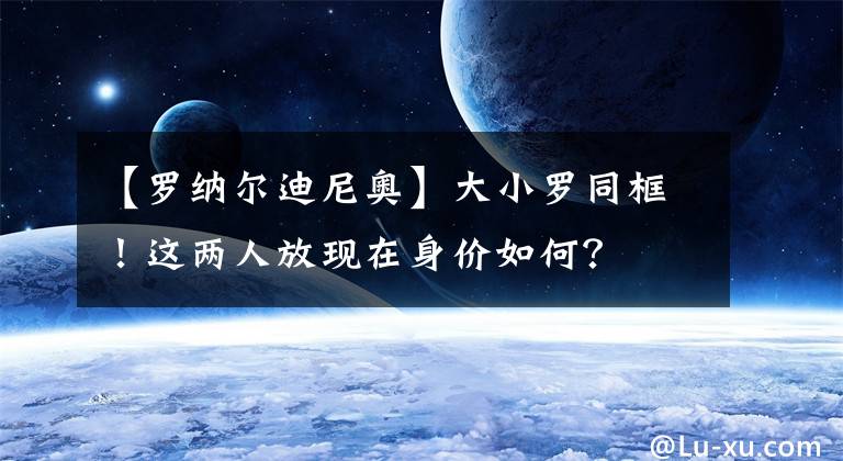 【罗纳尔迪尼奥】大小罗同框！这两人放现在身价如何？