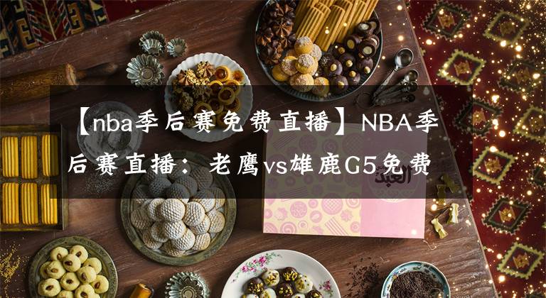 【nba季后赛免费直播】NBA季后赛直播：老鹰vs雄鹿G5免费直播 附全场录像回放地址！