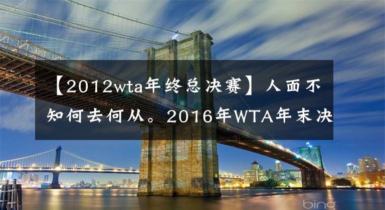 【2012wta年终总决赛】人面不知何去何从。2016年WTA年末决赛8人，今天5人无缘！