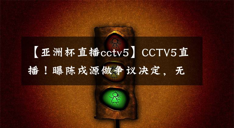 【亚洲杯直播cctv5】CCTV5直播！曝陈戌源做争议决定，无视俱乐部，国足底线拿第三名