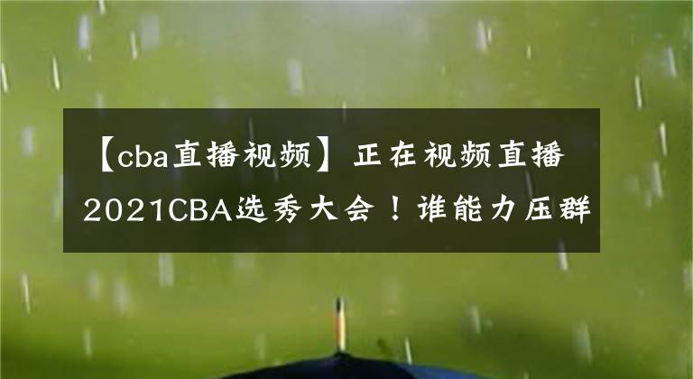 【cba直播视频】正在视频直播2021CBA选秀大会！谁能力压群雄当选状元？