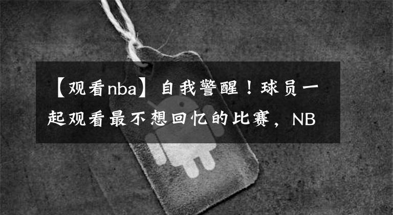 【观看nba】自我警醒！球员一起观看最不想回忆的比赛，NBA新赛季首次出现