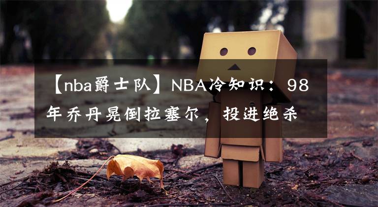 【nba爵士队】NBA冷知识：98年乔丹晃倒拉塞尔，投进绝杀，但后来两人成为了队友