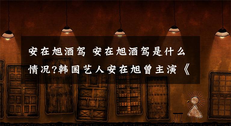 安在旭酒驾 安在旭酒驾是什么情况?韩国艺人安在旭曾主演《白领公寓》