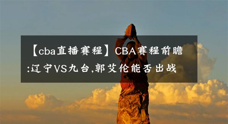 【cba直播赛程】CBA赛程前瞻:辽宁VS九台,郭艾伦能否出战? 直播分析