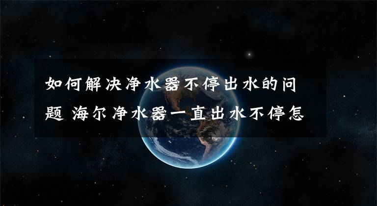 如何解决净水器不停出水的问题 海尔净水器一直出水不停怎么办文章配图