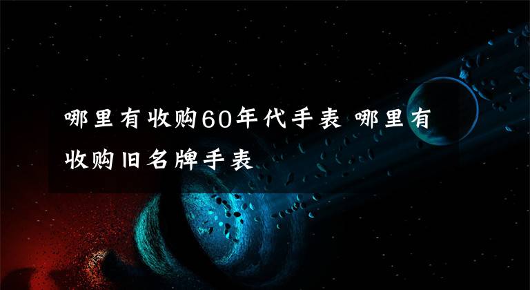 哪里有收购60年代手表 哪里有收购旧名牌手表