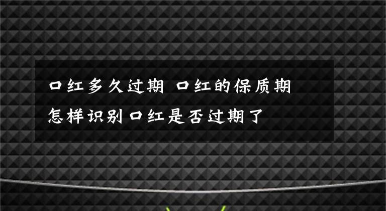 口红多久过期 口红的保质期 怎样识别口红是否过期了