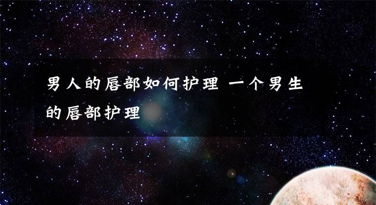 男人的唇部如何护理 一个男生的唇部护理文章配图