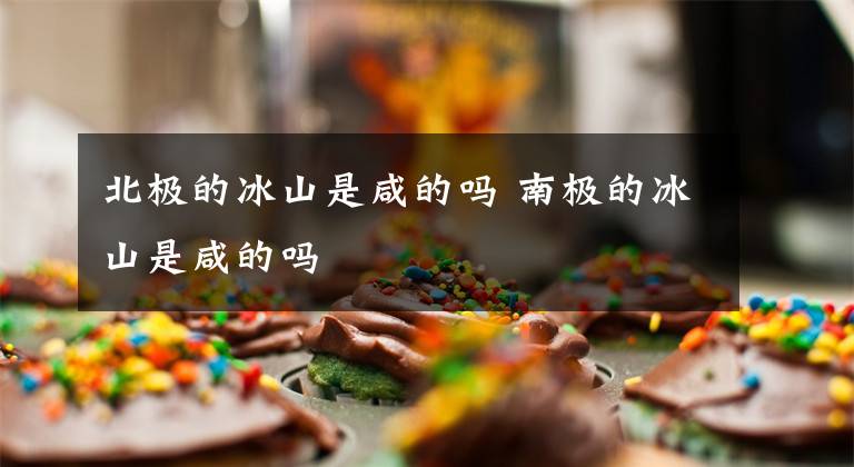 北极的冰山是咸的吗 南极的冰山是咸的吗文章配图