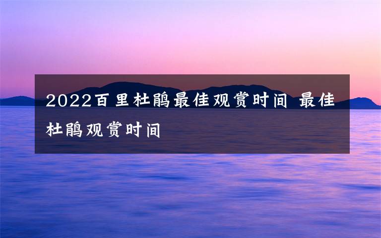 2022百里杜鹃最佳观赏时间 最佳杜鹃观赏时间