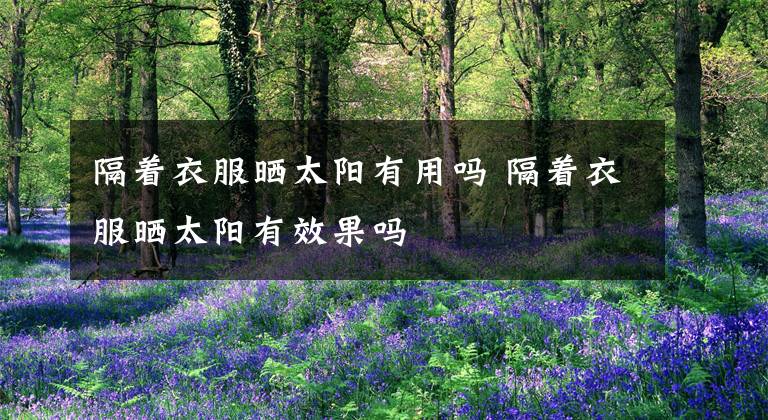 隔着衣服晒太阳有用吗 隔着衣服晒太阳有效果吗文章配图