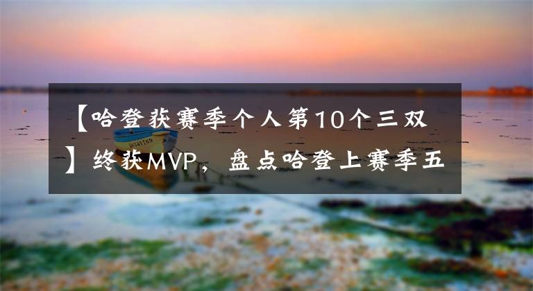 【哈登获赛季个人第10个三双】终获MVP，盘点哈登上赛季五大闪光镜头，60分三双居首