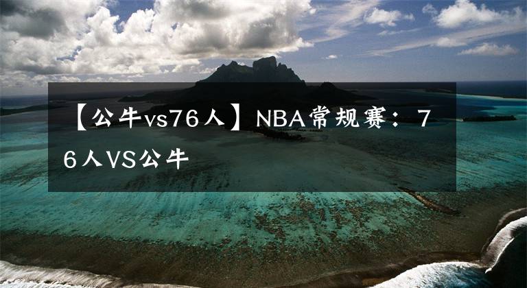 【公牛vs76人】NBA常规赛：76人VS公牛