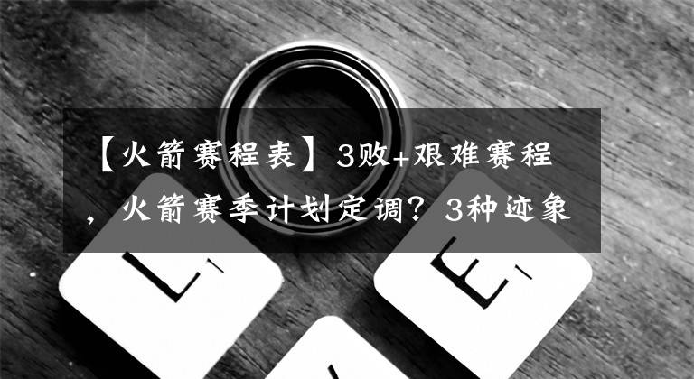 【火箭赛程表】3败+艰难赛程，火箭赛季计划定调？3种迹象表明，季后赛渐行渐远