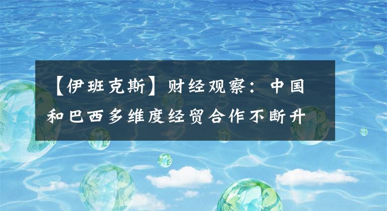 【伊班克斯】财经观察：中国和巴西多维度经贸合作不断升级