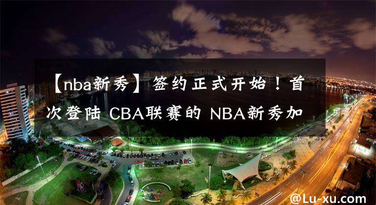 【nba新秀】签约正式开始！首次登陆 CBA联赛的 NBA新秀加盟天津男篮