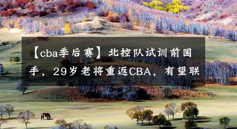 【cba季后赛】北控队试训前国手，29岁老将重返CBA，有望联手马布里竞争季后赛